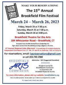 Reservations flyer for the 15th Annual Brookfield Film Festival. March 24 - March 26, 2023. Friday, March 24 at 7:30 p.m. Saturday, March 25 at 7:30 p.m. Sunday, March 26 at 3:00 p.m. Brookfield Theatre for the Arts 184 Whisconier Road - Brookfield, CT Proceeds from the film festival fund scholarships for high school seniors from Brookfield pursuing a degree in the Arts. 2nd Annual Regional Indie Afternoon - A screening of curated short